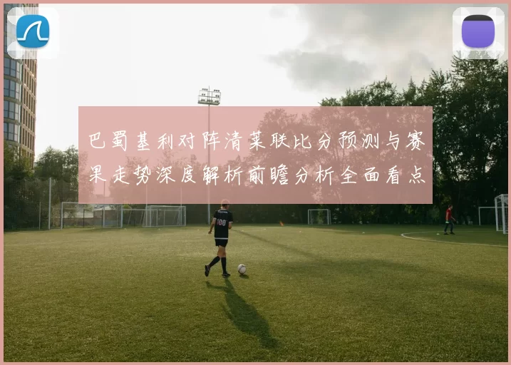 巴蜀基利对阵清莱联比分预测与赛果走势深度解析前瞻分析全面看点