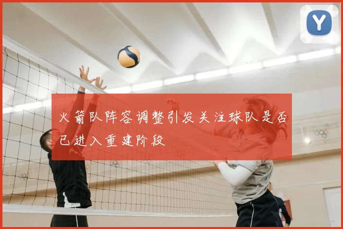 火箭队阵容调整引发关注球队是否已进入重建阶段