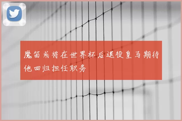 魔笛或将在世界杯后退役皇马期待他回归担任职务