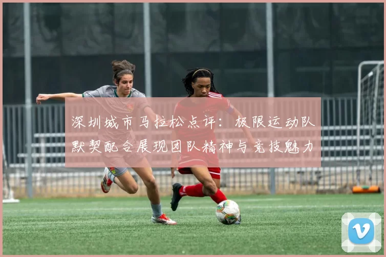 深圳城市马拉松点评：极限运动队默契配合展现团队精神与竞技魅力