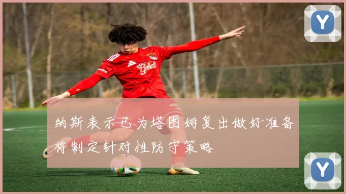 纳斯表示已为塔图姆复出做好准备将制定针对性防守策略