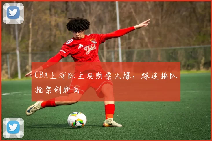 CBA上海队主场购票火爆,球迷排队抢票创新高