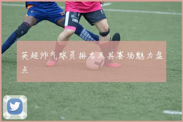 英超帅气球员排名及其赛场魅力盘点