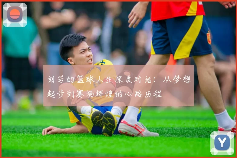 刘芳的篮球人生深度对话:从梦想起步到赛场辉煌的心路历程