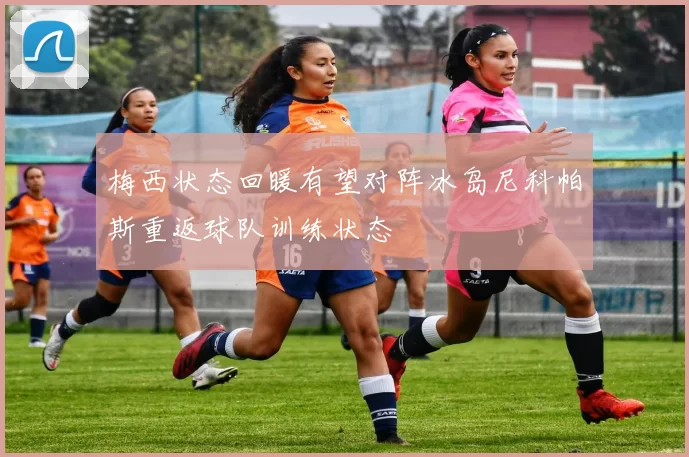 梅西状态回暖有望对阵冰岛尼科帕斯重返球队训练状态