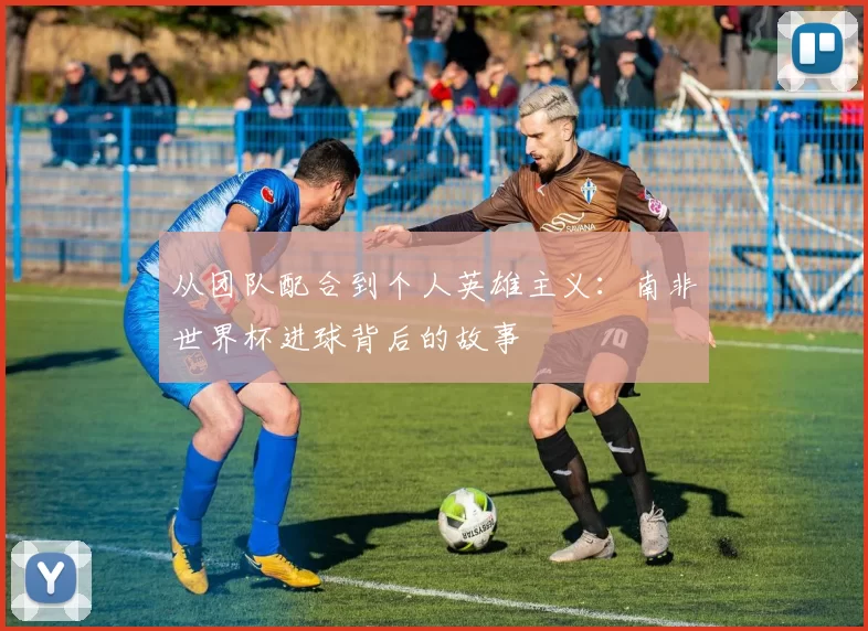 从团队配合到个人英雄主义:南非世界杯进球背后的故事