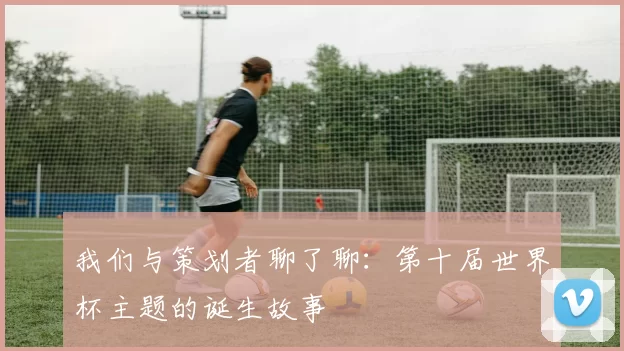我们与策划者聊了聊:第十届世界杯主题的诞生故事