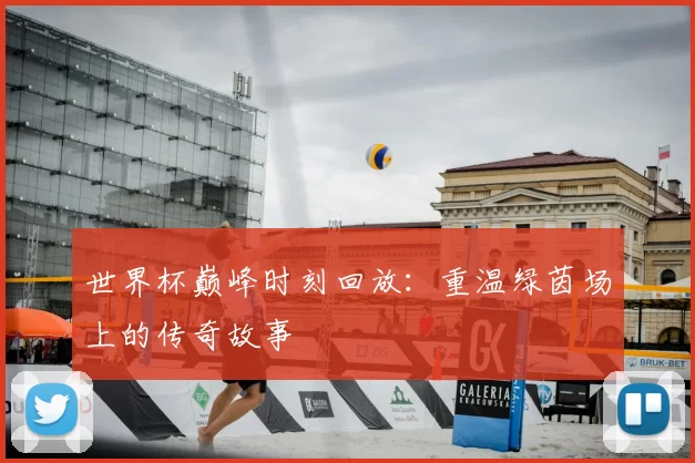 世界杯巅峰时刻回放:重温绿茵场上的传奇故事