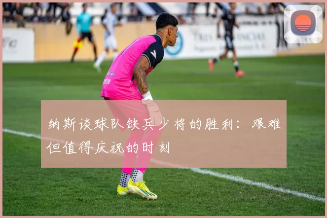 纳斯谈球队缺兵少将的胜利：艰难但值得庆祝的时刻
