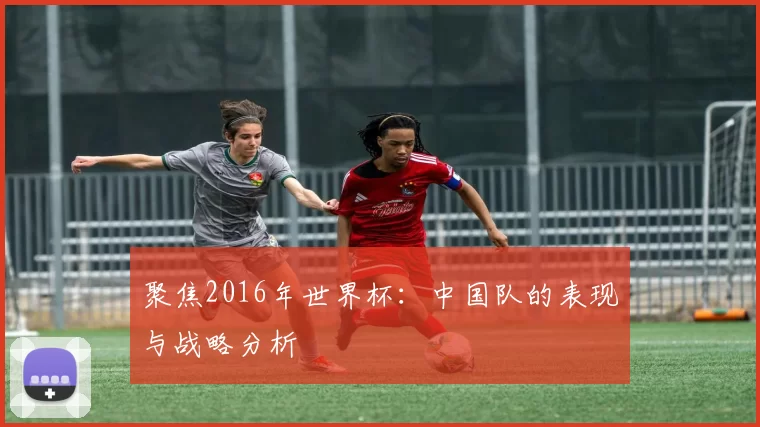 聚焦2016年世界杯:中国队的表现与战略分析