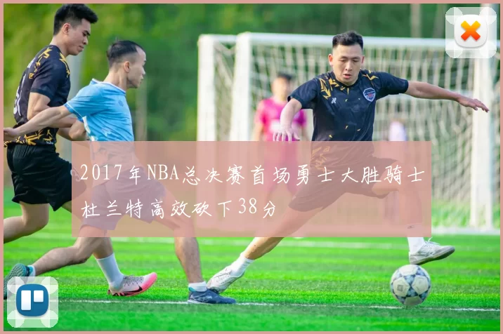 2017年NBA总决赛首场勇士大胜骑士杜兰特高效砍下38分