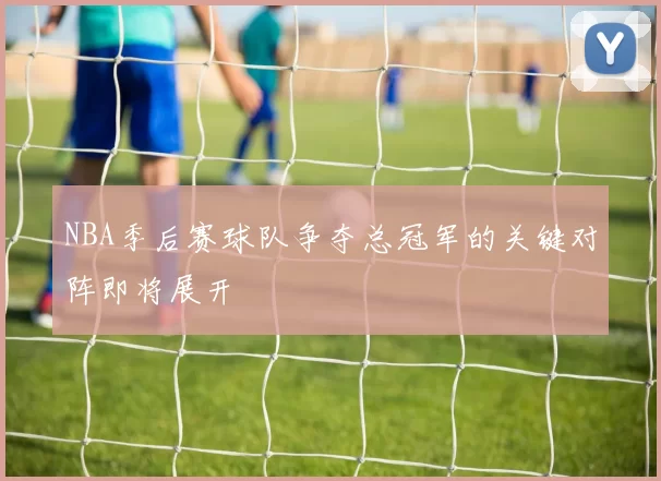 NBA季后赛球队争夺总冠军的关键对阵即将展开