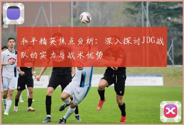 和平精英焦点分析:深入探讨JDG战队的实力与战术优势
