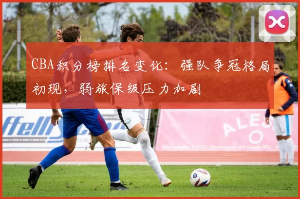 CBA积分榜排名变化:强队争冠格局初现,弱旅保级压力加剧
