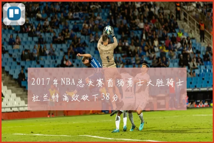 2017年NBA总决赛首场勇士大胜骑士杜兰特高效砍下38分
