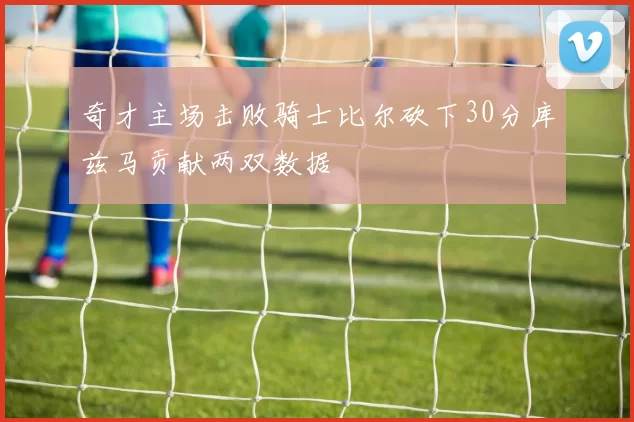 奇才主场击败骑士比尔砍下30分库兹马贡献两双数据