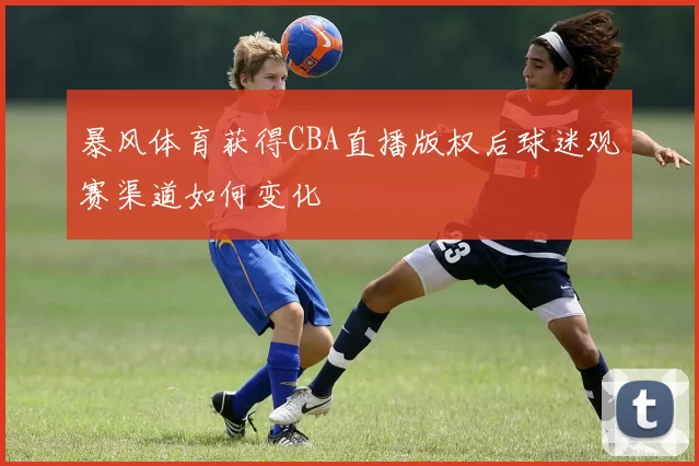 暴风体育获得CBA直播版权后球迷观赛渠道如何变化