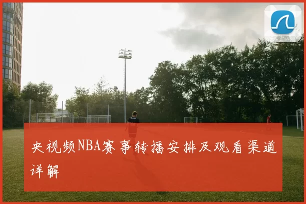 央视频NBA赛事转播安排及观看渠道详解