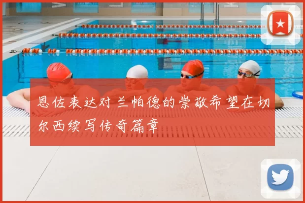 恩佐表达对兰帕德的崇敬希望在切尔西续写传奇篇章