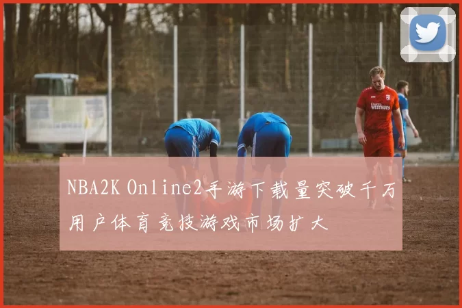 NBA2K Online2手游下载量突破千万用户体育竞技游戏市场扩大