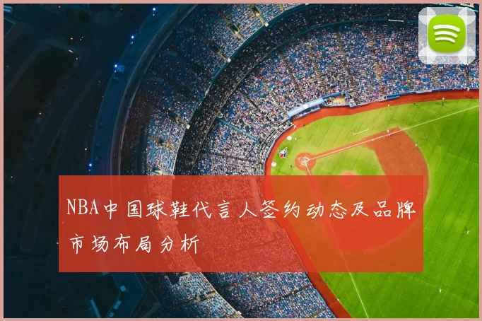NBA中国球鞋代言人签约动态及品牌市场布局分析
