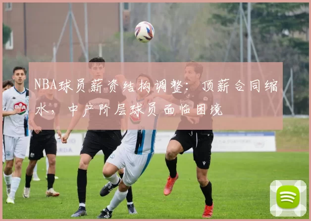 NBA球员薪资结构调整：顶薪合同缩水，中产阶层球员面临困境