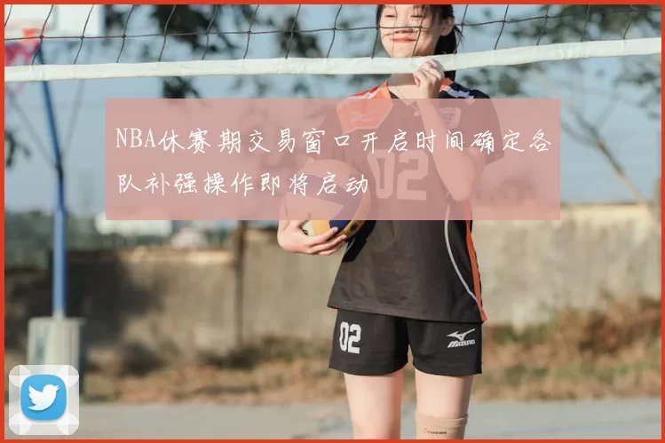 NBA休赛期交易窗口开启时间确定各队补强操作即将启动