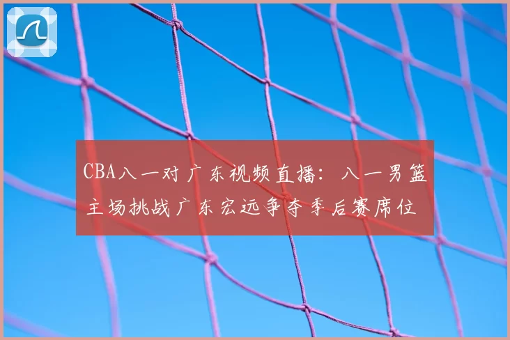 CBA八一对广东视频直播:八一男篮主场挑战广东宏远争夺季后赛席位