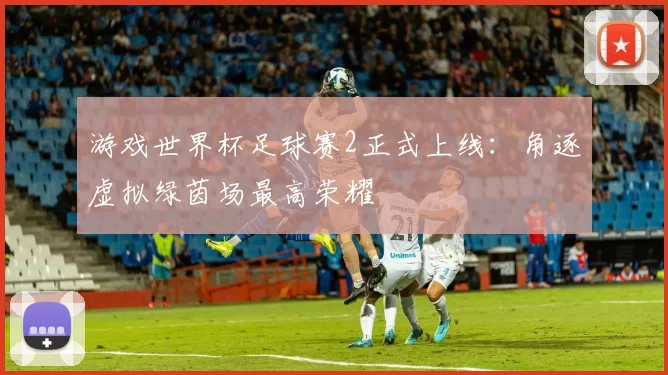 游戏世界杯足球赛2正式上线:角逐虚拟绿茵场最高荣耀