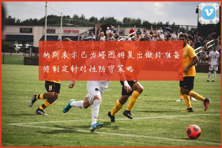 纳斯表示已为塔图姆复出做好准备将制定针对性防守策略