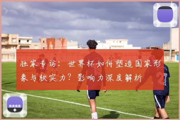 独家专访：世界杯如何塑造国家形象与软实力？影响力深度解析