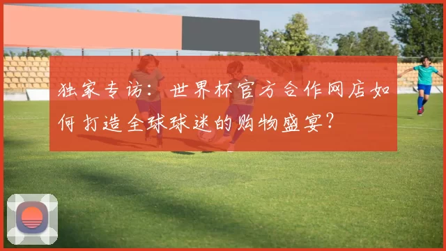 独家专访:世界杯官方合作网店如何打造全球球迷的购物盛宴?