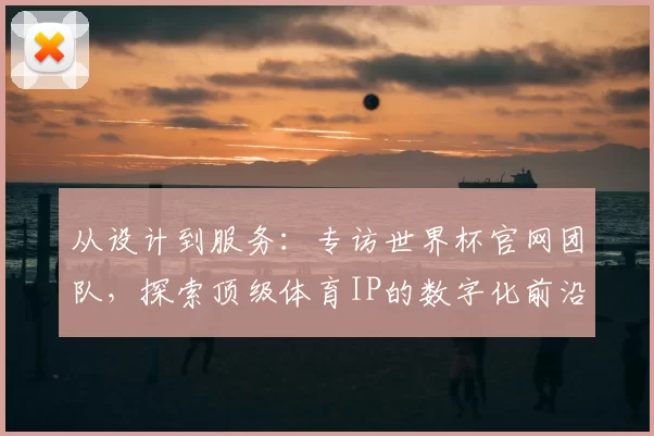 从设计到服务:专访世界杯官网团队,探索顶级体育IP的数字化前沿实践