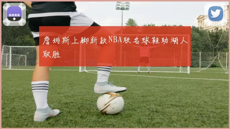詹姆斯上脚新款NBA联名球鞋助湖人取胜