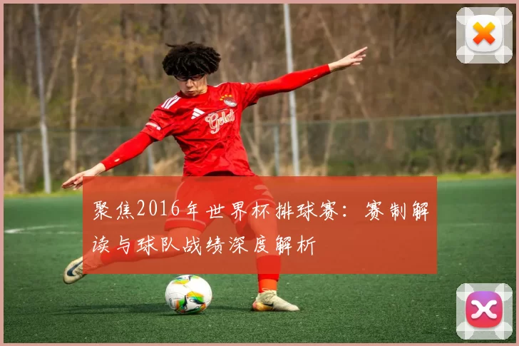 聚焦2016年世界杯排球赛:赛制解读与球队战绩深度解析