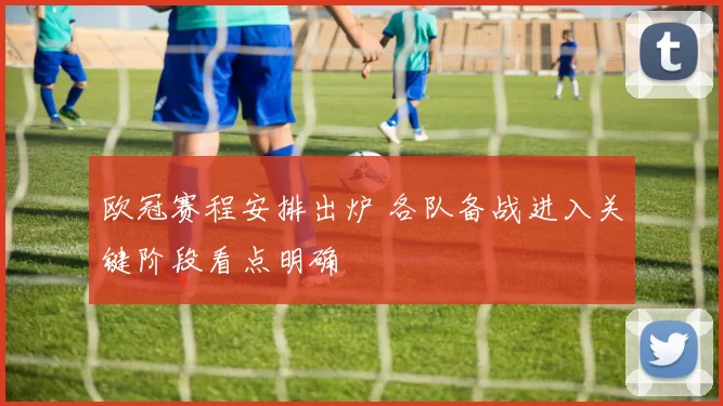欧冠赛程安排出炉 各队备战进入关键阶段看点明确