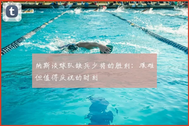 纳斯谈球队缺兵少将的胜利:艰难但值得庆祝的时刻