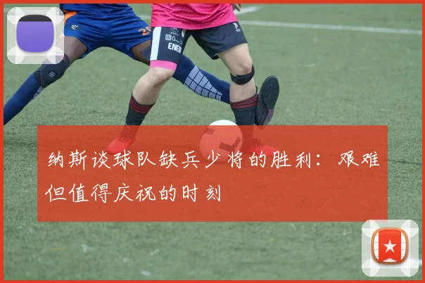 纳斯谈球队缺兵少将的胜利：艰难但值得庆祝的时刻