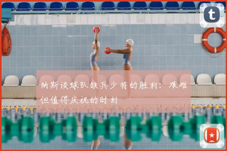 纳斯谈球队缺兵少将的胜利：艰难但值得庆祝的时刻