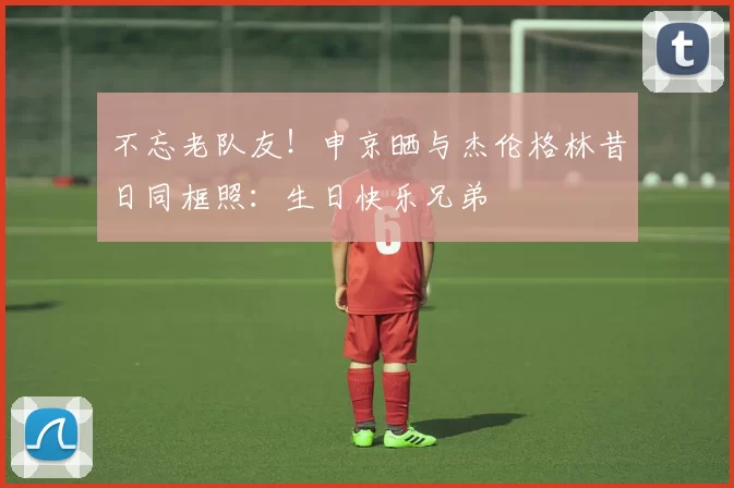 不忘老队友！申京晒与杰伦格林昔日同框照：生日快乐兄弟