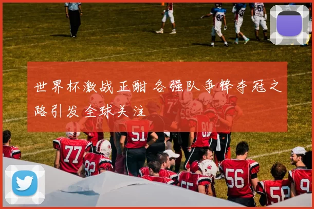 世界杯激战正酣 各强队争锋夺冠之路引发全球关注