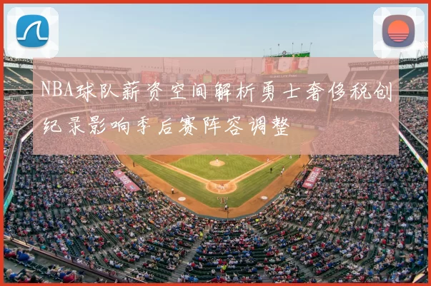 NBA球队薪资空间解析勇士奢侈税创纪录影响季后赛阵容调整