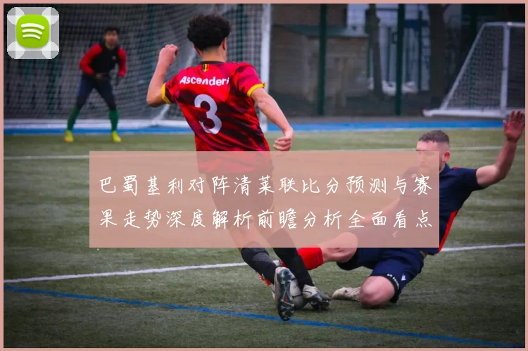巴蜀基利对阵清莱联比分预测与赛果走势深度解析前瞻分析全面看点