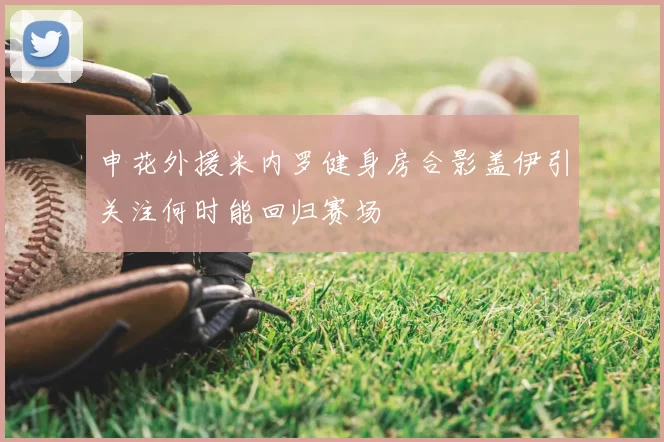 申花外援米内罗健身房合影盖伊引关注何时能回归赛场