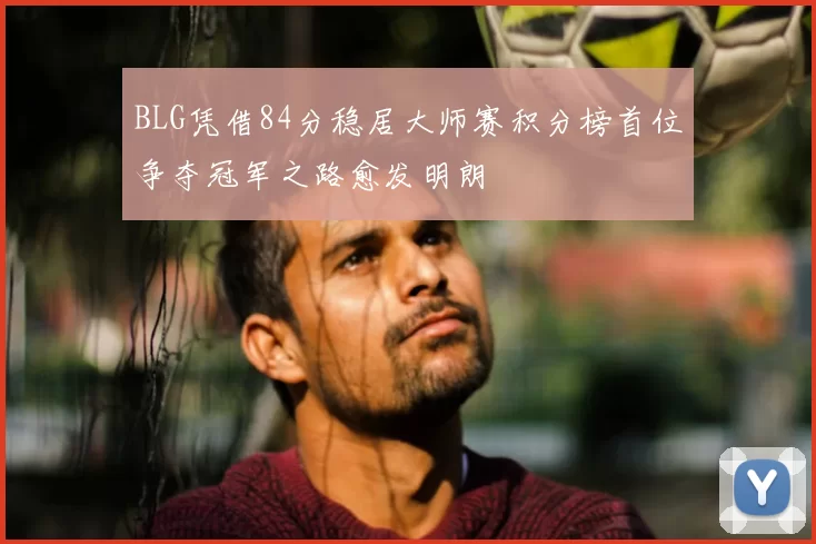 BLG凭借84分稳居大师赛积分榜首位争夺冠军之路愈发明朗