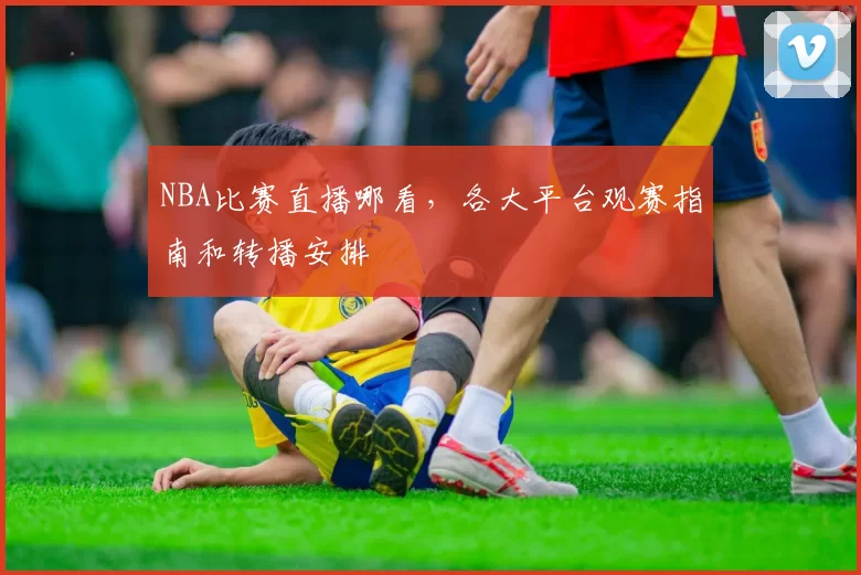 NBA比赛直播哪看,各大平台观赛指南和转播安排
