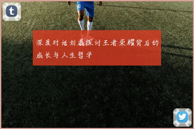 深度对话刘磊探讨王者荣耀背后的成长与人生哲学