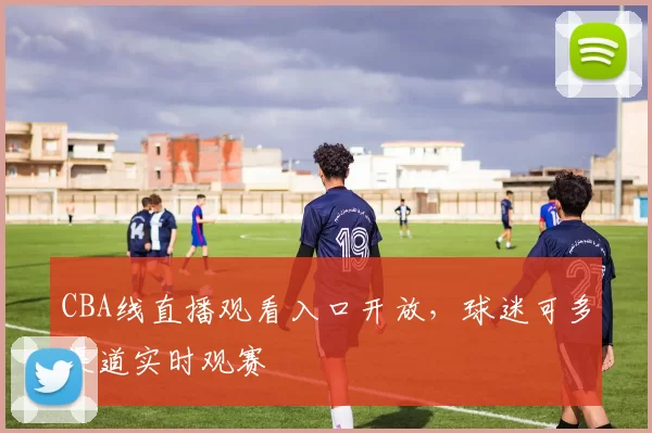 CBA线直播观看入口开放,球迷可多渠道实时观赛