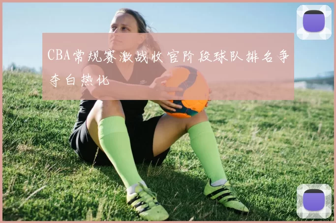 CBA常规赛激战收官阶段球队排名争夺白热化