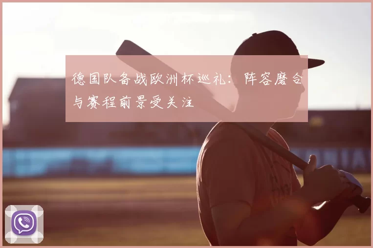 德国队备战欧洲杯巡礼：阵容磨合与赛程前景受关注